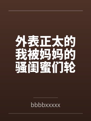 外表正太的我被妈妈的骚闺蜜们轮流榨精bybbbbxxxxx