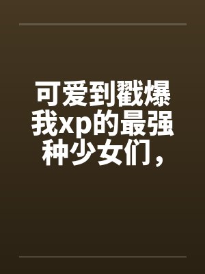 可爱到戳爆我xp的最强种少女们，邂逅了想要把他们全部占为己有的男主by佚名