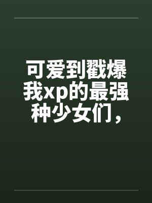 可爱到戳爆我xp的最强种少女们，邂逅了想要把他们全部占为己有的男主by佚名