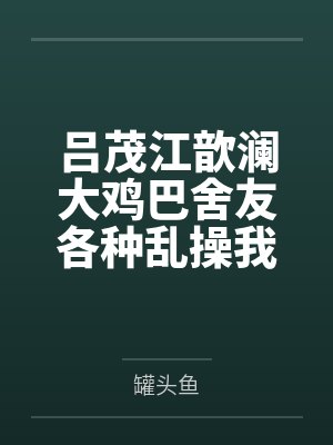 吕茂江歆澜大鸡巴舍友各种乱操我身边的极品美女