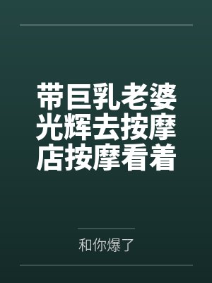 带巨乳老婆光辉去按摩店按摩看着她躺在旁边被男技师插入内射的我却兴奋了笔趣阁无弹窗