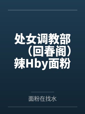 处女调教部（回春阁）辣Hby面粉在找水笔趣阁无弹窗