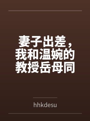 妻子出差，我和温婉的教授岳母同居的日子byhhkdesu