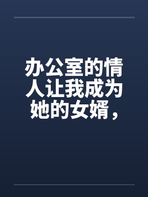 办公室的情人让我成为她的女婿，从此母女双修by佚名笔趣阁无弹窗