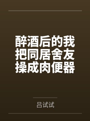 醉酒后的我把同居舍友操成肉便器了by吕试试笔趣阁无弹窗