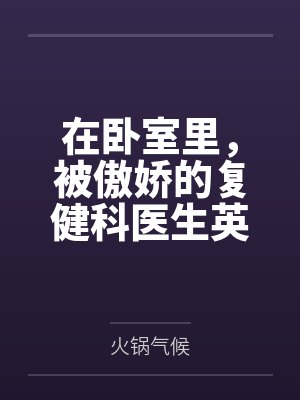 在卧室里，被傲娇的复健科医生英仙座用“治疗”的名义，榨干到连果冻状的浓精都一滴不剩by火锅气候