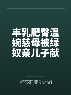 丰乳肥臀温婉慈母被绿奴亲儿子献祭给底层调教师恶堕为缅北穿孔孕母肉便器