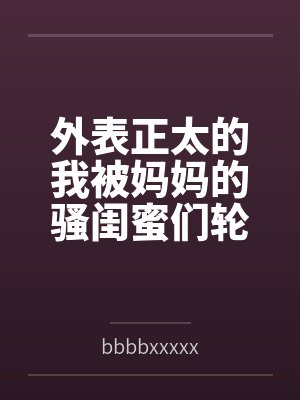 外表正太的我被妈妈的骚闺蜜们轮流榨精