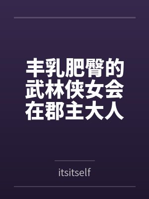 丰乳肥臀的武林侠女会在郡主大人的凌辱调教中到达绝顶最期吗~饥渴媚肉也会相互吸引，争相成为粗暴大汉
