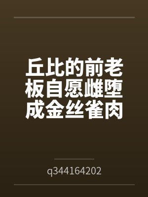 丘比的前老板自愿雌堕成金丝雀肉便器