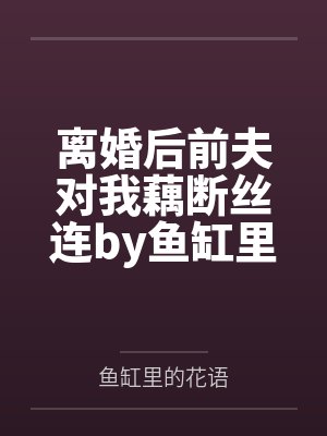离婚后前夫对我藕断丝连by鱼缸里的花语