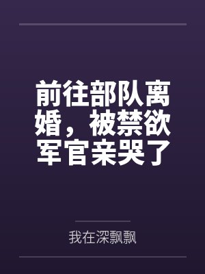 前往部队离婚，被禁欲军官亲哭了