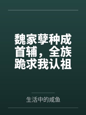 魏家孽种成首辅，全族跪求我认祖