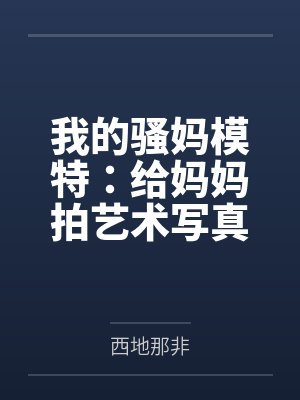 我的骚妈模特：给妈妈拍艺术写真，结果变成我的私人淫模笔趣阁无弹窗