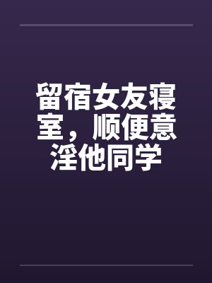 留宿女友寝室,顺便意淫他同学 留宿女友寝室,顺便意淫他同学