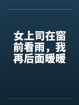 女上司在窗前看雨，我再后面暖暖她身体