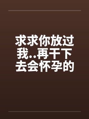 求求你放过我..再干下去会怀孕的