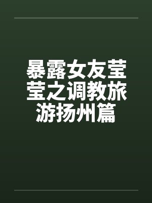 暴露女友莹莹之调教旅游扬州篇