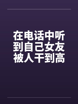 在电话中听到自己女友被人干到高潮
