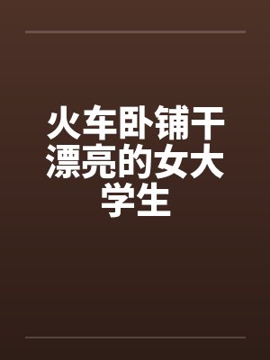火车卧铺干漂亮的女大学生 火车卧铺干漂亮的女大学生