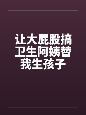 让大屁股搞卫生阿姨替我生孩子