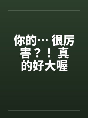 你的… 很厉害？！ 真的好大喔