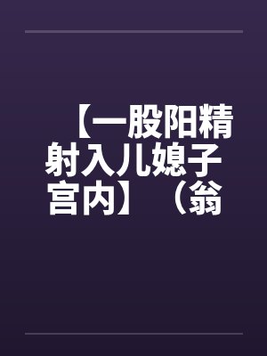 【一股阳精射入儿媳子宫内】（翁媳）