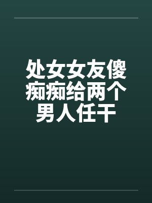 处女女友傻痴痴给两个男人任干
