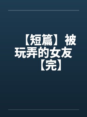 【短篇】被玩弄的女友【完】