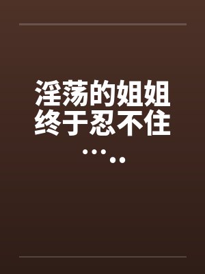 淫荡的姐姐终于忍不住…..