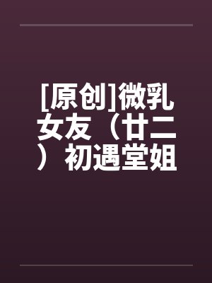 [原创]微乳女友（廿二）初遇堂姐 (下)