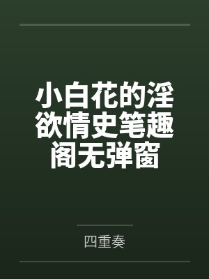 小白花的淫欲情史笔趣阁无弹窗