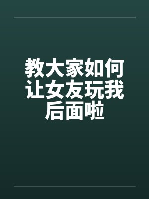 教大家如何让女友玩我后面啦 教大家如何让女友玩我后面啦