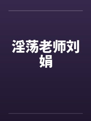 淫荡老师刘娟 淫荡老师刘娟