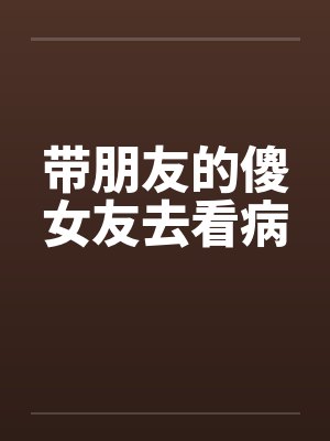 带朋友的傻女友去看病 带朋友的傻女友去看病