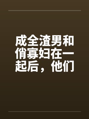 成全渣男和俏寡妇在一起后,他们怎么悔疯了 成全渣男和俏寡妇在一起后,他们怎么悔疯了