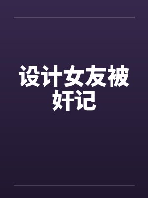 设计女友被奸记 设计女友被奸记