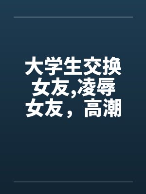 大学生交换女友,凌辱女友,高潮迭起完 大学生交换女友,凌辱女友,高潮迭起完