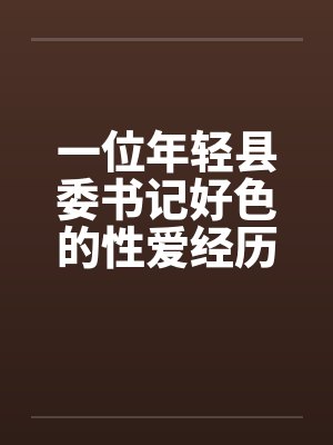 一位年轻县委书记好色的性爱经历完 一位年轻县委书记好色的性爱经历完