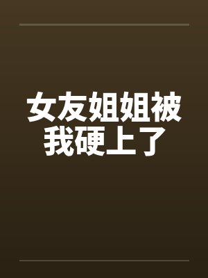 女友姐姐被我硬上了 女友姐姐被我硬上了