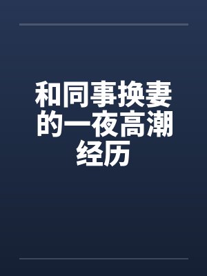 和同事换妻的一夜高潮经历 和同事换妻的一夜高潮经历