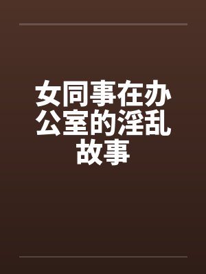 女同事在办公室的淫乱故事 女同事在办公室的淫乱故事