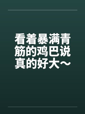 看着暴满青筋的鸡巴说真的好大~~让我好满足喔! 看着暴满青筋的鸡巴说真的好大~~让我好满足喔!