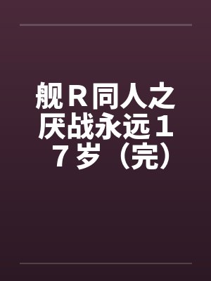 舰R同人之厌战永远17岁(完) 舰R同人之厌战永远17岁(完)