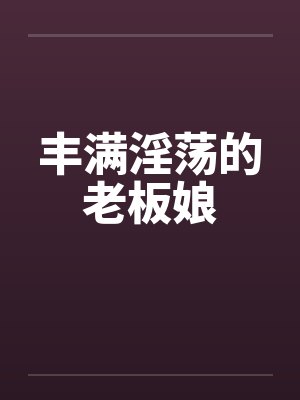 丰满淫荡的老板娘 丰满淫荡的老板娘