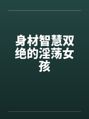 身材智慧双绝的淫荡女孩 身材智慧双绝的淫荡女孩