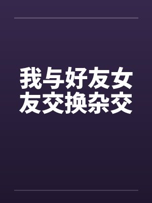 我与好友女友交换杂交 我与好友女友交换杂交