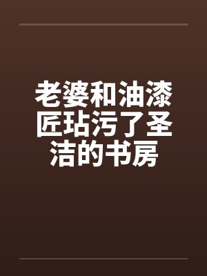 老婆和油漆匠玷污了圣洁的书房 老婆和油漆匠玷污了圣洁的书房