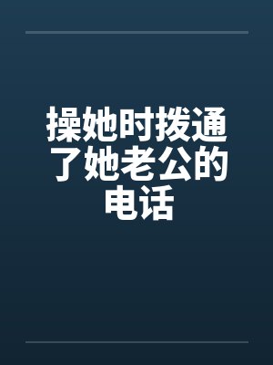 操她时拨通了她老公的电话 操她时拨通了她老公的电话