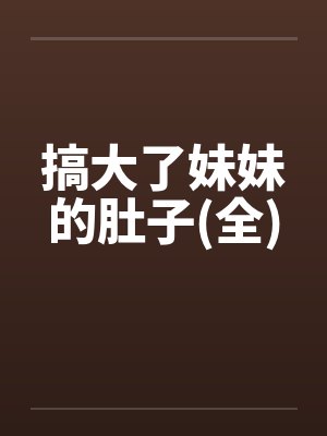 搞大了妹妹的肚子(全) 搞大了妹妹的肚子(全)